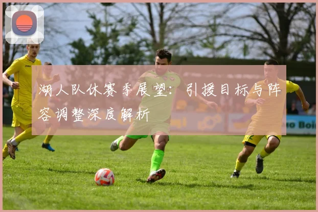 湖人队休赛季展望：引援目标与阵容调整深度解析