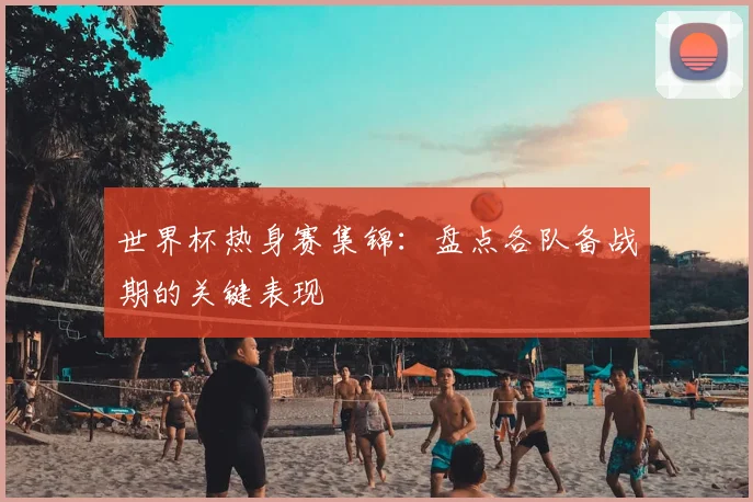 世界杯热身赛集锦：盘点各队备战期的关键表现