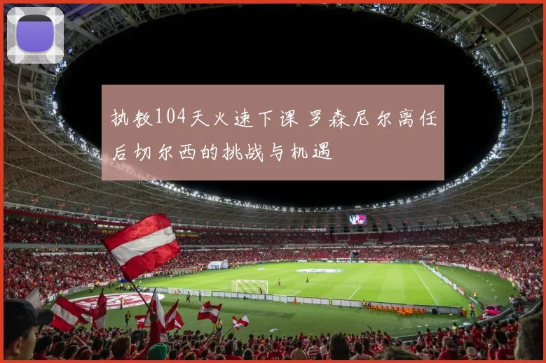 执教104天火速下课 罗森尼尔离任后切尔西的挑战与机遇
