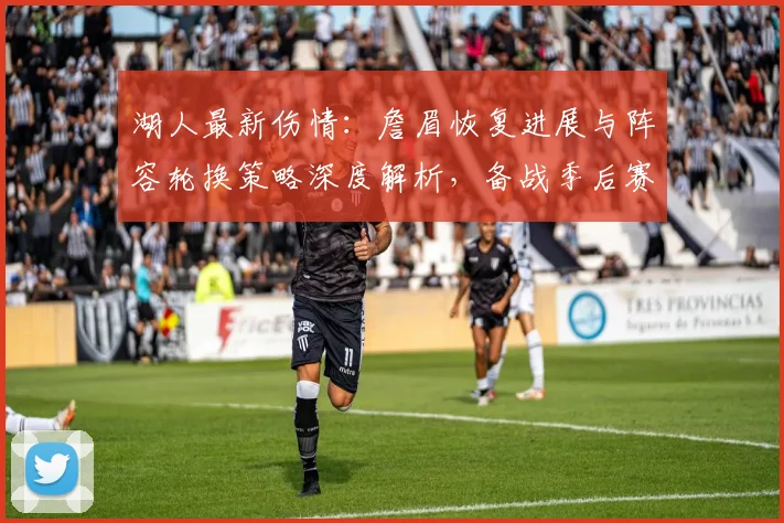 湖人最新伤情：詹眉恢复进展与阵容轮换策略深度解析，备战季后赛关键调整