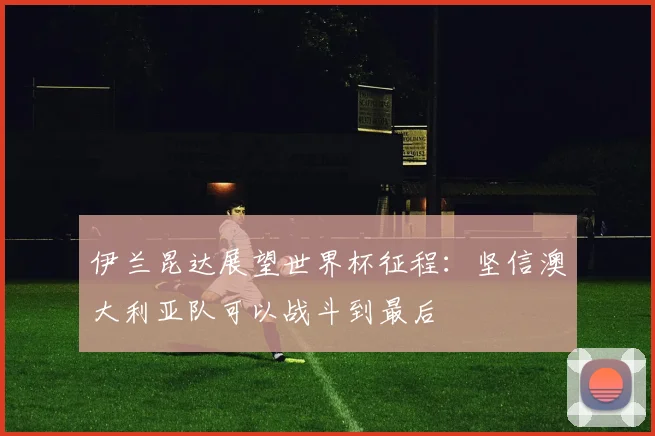 伊兰昆达展望世界杯征程：坚信澳大利亚队可以战斗到最后