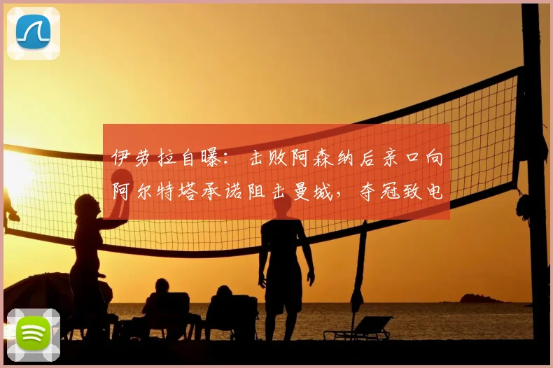 伊劳拉自曝：击败阿森纳后亲口向阿尔特塔承诺阻击曼城，夺冠致电细节曝光