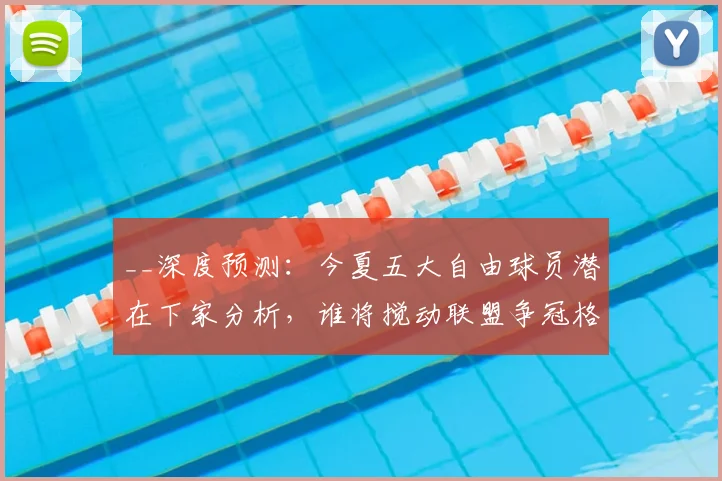__深度预测：今夏五大自由球员潜在下家分析，谁将搅动联盟争冠格局？__