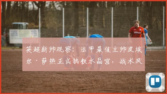 英超新帅观察：法甲最佳主帅皮埃尔·萨热正式执教水晶宫，战术风格与球队适配度全面解析