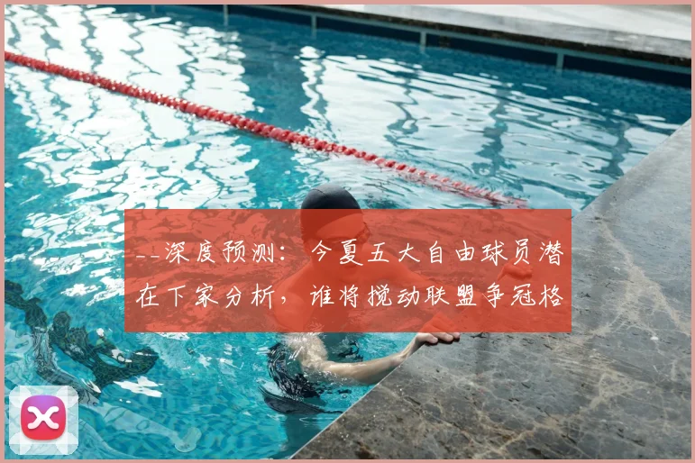 __深度预测：今夏五大自由球员潜在下家分析，谁将搅动联盟争冠格局？__