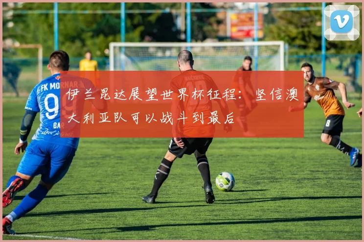 伊兰昆达展望世界杯征程：坚信澳大利亚队可以战斗到最后
