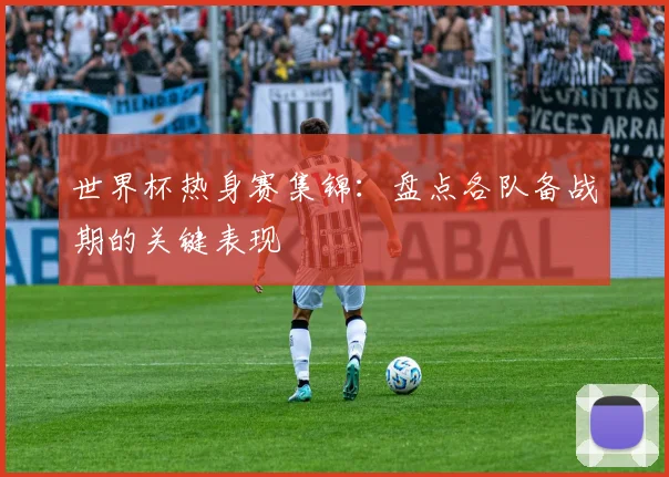 世界杯热身赛集锦：盘点各队备战期的关键表现