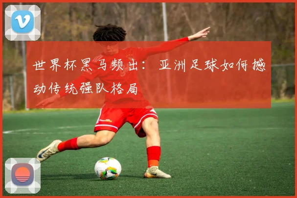 世界杯黑马频出：亚洲足球如何撼动传统强队格局