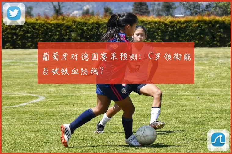 葡萄牙对德国赛果预测：C罗领衔能否破铁血防线？