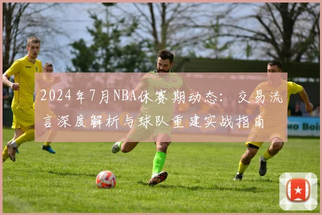 2024年7月NBA休赛期动态：交易流言深度解析与球队重建实战指南