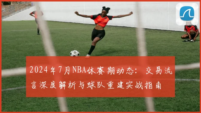 2024年7月NBA休赛期动态：交易流言深度解析与球队重建实战指南
