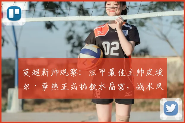 英超新帅观察：法甲最佳主帅皮埃尔·萨热正式执教水晶宫，战术风格与球队适配度全面解析